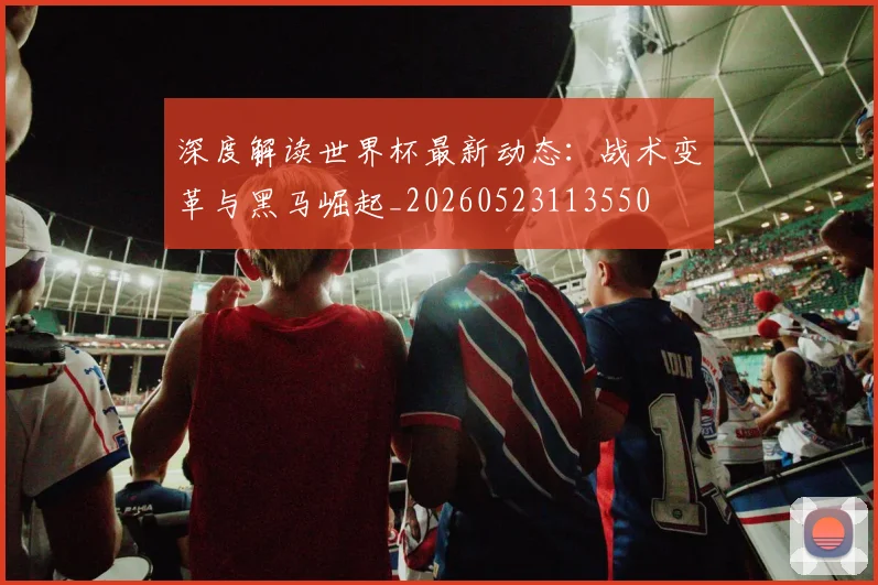 深度解读世界杯最新动态:战术变革与黑马崛起_20260523113550