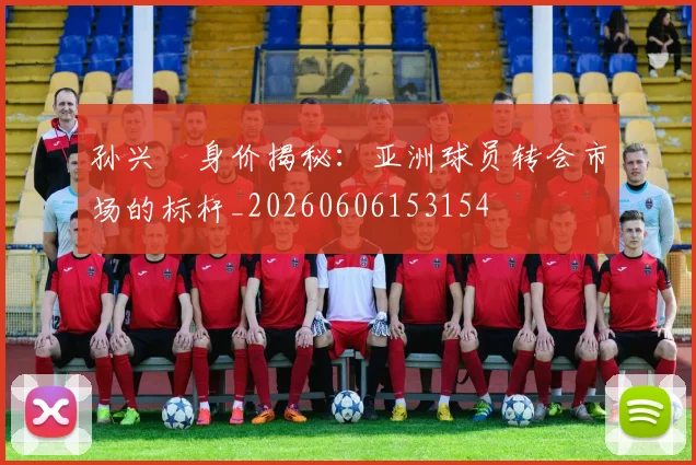 孙兴慜身价揭秘:亚洲球员转会市场的标杆_20260606153154