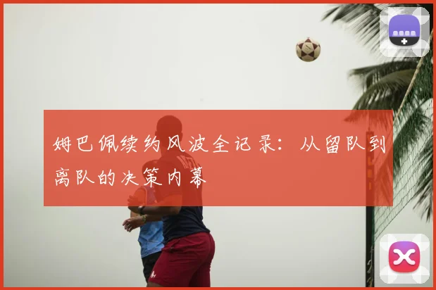 姆巴佩续约风波全记录：从留队到离队的决策内幕