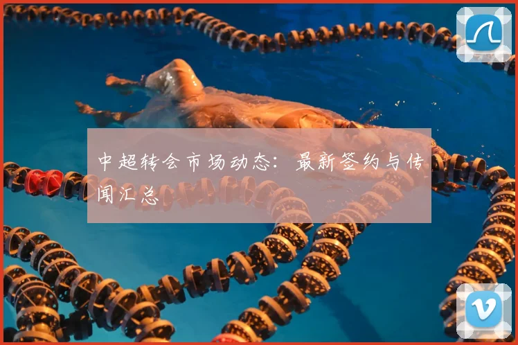 中超转会市场动态:最新签约与传闻汇总