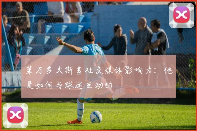 莱万多夫斯基社交媒体影响力:他是如何与球迷互动的