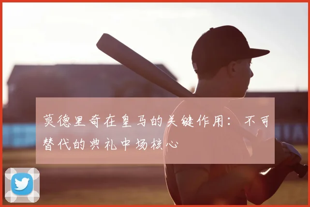 莫德里奇在皇马的关键作用：不可替代的典礼中场核心