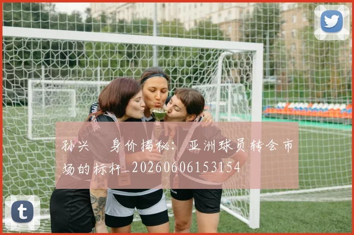 孙兴慜身价揭秘:亚洲球员转会市场的标杆_20260606153154