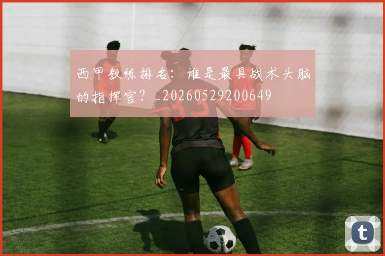 西甲教练排名:谁是最具战术头脑的指挥官?_20260529200649