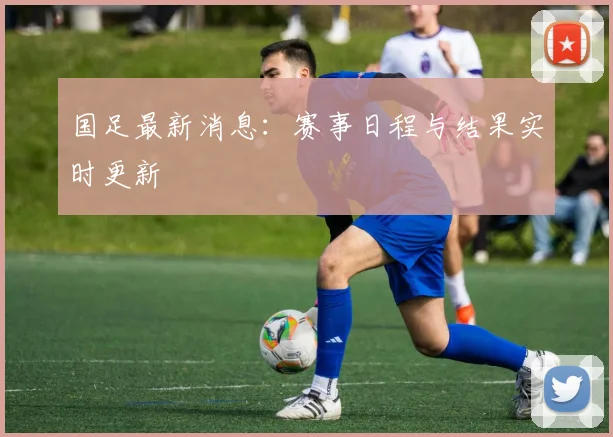 国足最新消息：赛事日程与结果实时更新