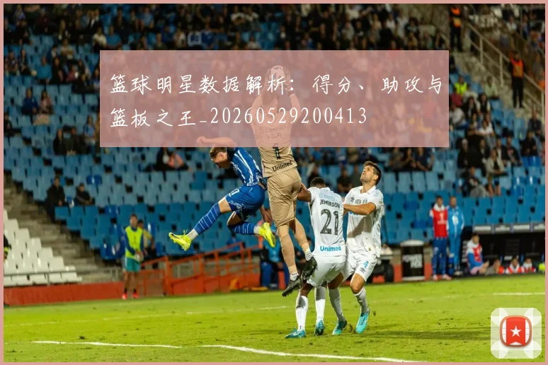篮球明星数据解析：得分、助攻与篮板之王_20260529200413