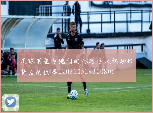 足球明星与他们的标志性庆祝动作背后的故事_20260529200806