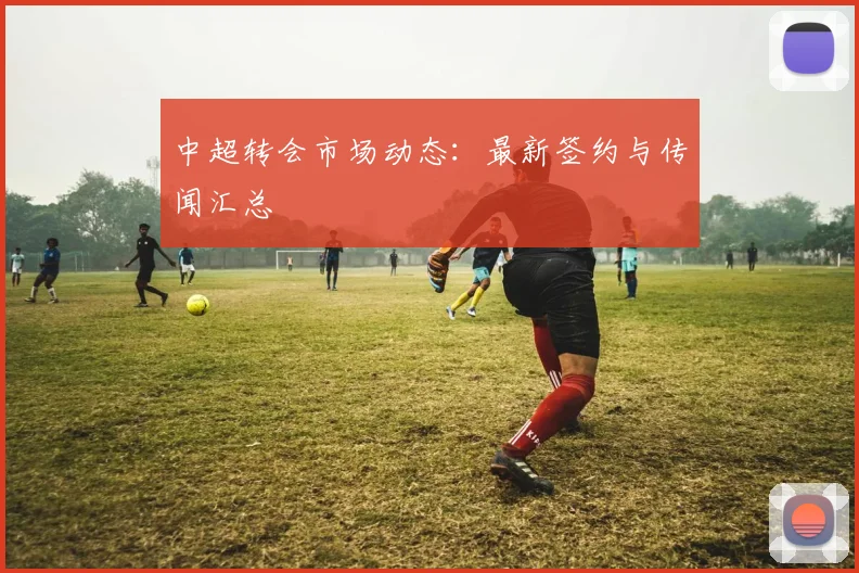 中超转会市场动态：最新签约与传闻汇总