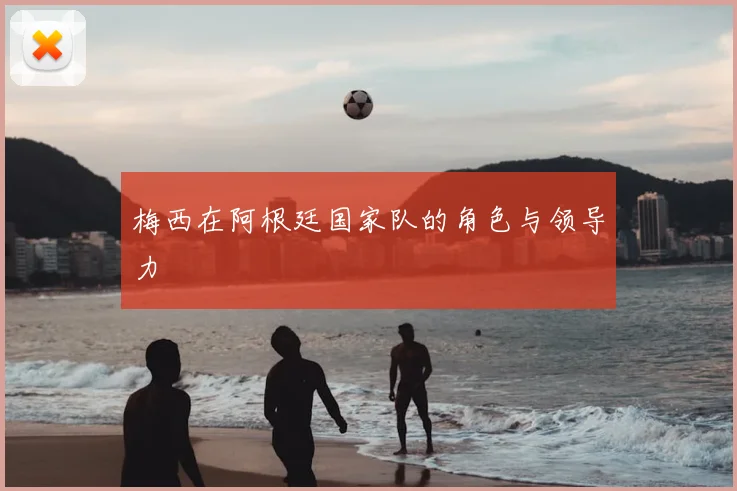 梅西在阿根廷国家队的角色与领导力