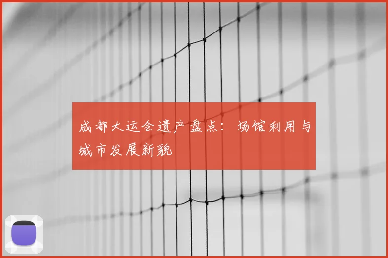成都大运会遗产盘点:场馆利用与城市发展新貌