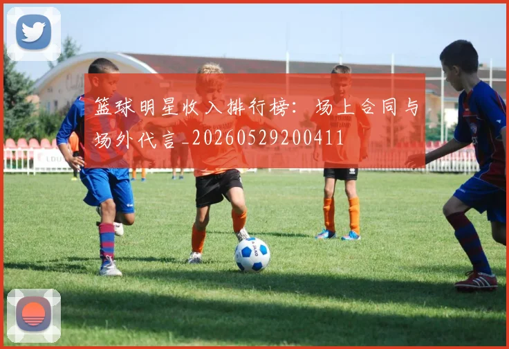 篮球明星收入排行榜:场上合同与场外代言_20260529200411