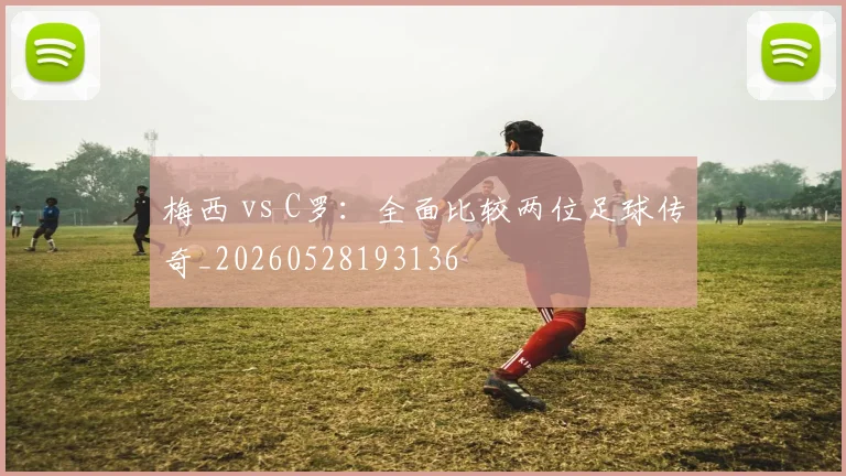 梅西 vs C罗：全面比较两位足球传奇_20260528193136
