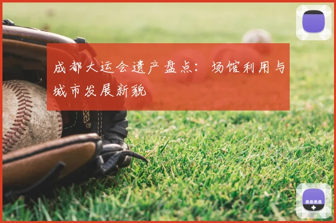 成都大运会遗产盘点:场馆利用与城市发展新貌